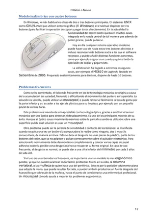 El Ratón o Mouse
11
Modelo inalámbrico con cuatro botones
En Windows, lo más habitual es el uso de dos o tres botones principales. En sistemas UNIX
como GNU/Linux que utilicen entorno gráfico (X Windows), era habitual disponer de tres
botones (para facilitar la operación de copiar y pegar datos directamente). En la actualidad la
funcionalidad del tercer botón queda en muchos casos
integrada en la rueda central de tal manera que además de
poder girarse, puede pulsarse.
Hoy en día cualquier sistema operativo moderno
puede hacer uso de hasta estos tres botones distintos e
incluso reconocer más botones extra a los que el software
reconoce, y puede añadir distintas funciones concretas,
como por ejemplo asignar a un cuarto y quinto botón la
operación de copiar y pegar texto.
La sofisticación ha llegado a extremos en algunos
casos, por ejemplo el MX610 de Logitech, lanzado en
Setiembre de 2005. Preparado anatómicamente para diestros, dispone de hasta 10 botones.
Problemas frecuentes
Como se ha comentado, el fallo más frecuente en los de tecnología mecánica se origina a causa
de la acumulación de suciedad, frenando o dificultando el movimiento del puntero en la pantalla. La
solución es sencilla, puede utilizar un mousepad, o puede retirarse fácilmente la bola de goma por
la parte inferior y así acceder a los ejes de plástico para su limpieza, por ejemplo con un pequeño
pincel de cerdas duras.
Este problema es inexistente o inapreciable con tecnología óptica, gracias a sustituir el sensor
mecánico por uno óptico para detectar el desplazamiento. Es uno de los principales motivos de su
éxito. Aunque el óptico causa movimiento nervioso sobre la pantalla cuando es utilizado sobre una
superficie pulida cual solución es usar un mousepad.
Otro problema puede ser la pérdida de sensibilidad o contacto de los botones: se manifiesta
cuando se pulsa una vez un botón y la computadora lo recibe como ninguno, dos o mas clic
consecutivos, de manera errónea. Esto se debe al desgaste de unas piezas de plástico, parte de los
botones del ratón, que ya no golpean o pulsan correctamente sobre el pulsador electrónico. Para
solucionarlo normalmente debe desmontarse completamente y colocar varias capas de papel
adhesivo sobre la posible zona desgastada hasta recuperar su forma original. En caso de uso
frecuente, el desgaste es normal, se puede dar a una cifra inferior del milímetro por cada 5 años
de vida útil.
Si el uso de un ordenador es frecuente, es importante usar un modelo lo mas ergonómico
posible, ya que se pueden acarrear importantes problemas físicos en la vista, la columna
vertebral, o las muñeca de quien hace uso del periférico. Esto es por la posición totalmente plana
que adopta la mano, que puede resultar forzada, o puede también producirse un fuerte desgaste del
huesecillo que sobresale de la muñeca, hasta el punto de considerarse una enfermedad profesional.
Un mousepad cómodo ayuda a mejorar los problemas ergonómicos.
 
