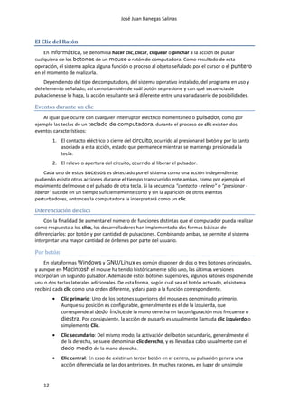 José Juan Banegas Salinas
12
El Clic del Ratón
En informática, se denomina hacer clic, clicar, cliquear o pinchar a la acción de pulsar
cualquiera de los botones de un mouse o ratón de computadora. Como resultado de esta
operación, el sistema aplica alguna función o proceso al objeto señalado por el cursor o el puntero
en el momento de realizarla.
Dependiendo del tipo de computadora, del sistema operativo instalado, del programa en uso y
del elemento señalado; así como también de cuál botón se presione y con qué secuencia de
pulsaciones se lo haga, la acción resultante será diferente entre una variada serie de posibilidades.
Eventos durante un clic
Al igual que ocurre con cualquier interruptor eléctrico momentáneo o pulsador, como por
ejemplo las teclas de un teclado de computadora, durante el proceso de clic existen dos
eventos característicos:
1. El contacto eléctrico o cierre del circuito, ocurrido al presionar el botón y por lo tanto
asociado a esta acción, estado que permanece mientras se mantenga presionada la
tecla.
2. El relevo o apertura del circuito, ocurrido al liberar el pulsador.
Cada uno de estos sucesos es detectado por el sistema como una acción independiente,
pudiendo existir otras acciones durante el tiempo transcurrido ente ambas, como por ejemplo el
movimiento del mouse o el pulsado de otra tecla. Si la secuencia "contacto - relevo" o "presionar -
liberar" sucede en un tiempo suficientemente corto y sin la aparición de otros eventos
perturbadores, entonces la computadora la interpretará como un clic.
Diferenciación de clics
Con la finalidad de aumentar el número de funciones distintas que el computador pueda realizar
como respuesta a los clics, los desarrolladores han implementado dos formas básicas de
diferenciarlos: por botón y por cantidad de pulsaciones. Combinando ambas, se permite al sistema
interpretar una mayor cantidad de órdenes por parte del usuario.
Por botón
En plataformas Windows y GNU/Linux es común disponer de dos o tres botones principales,
y aunque en Macintosh el mouse ha tenido históricamente sólo uno, las últimas versiones
incorporan un segundo pulsador. Además de estos botones superiores, algunos ratones disponen de
una o dos teclas laterales adicionales. De esta forma, según cual sea el botón activado, el sistema
recibirá cada clic como una orden diferente, y dará paso a la función correspondiente.
Clic primario: Uno de los botones superiores del mouse es denominado primario.
Aunque su posición es configurable, generalmente es el de la izquierda, que
corresponde al dedo índice de la mano derecha en la configuración más frecuente o
diestra. Por consiguiente, la acción de pulsarlo es usualmente llamada clic izquierdo o
simplemente Clic.
Clic secundario: Del mismo modo, la activación del botón secundario, generalmente el
de la derecha, se suele denominar clic derecho, y es llevada a cabo usualmente con el
dedo medio de la mano derecha.
Clic central: En caso de existir un tercer botón en el centro, su pulsación genera una
acción diferenciada de las dos anteriores. En muchos ratones, en lugar de un simple
 