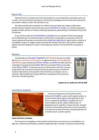 José Juan Banegas Salinas
6
Hoy en día
Habitualmente se compone de al menos dos botones y otros dispositivos opcionales como una
«rueda», más otros botones secundarios o de distintas tecnologías como sensores del movimiento
que pueden mejorar o hacer más cómodo su uso.
Se suele presentar para manejarse con ambas manos por igual, pero algunos fabricantes
también ofrecen modelos únicamente para usuarios diestros o zurdos. Los sistemas operativos
pueden también facilitar su manejo a todo tipo de personas, generalmente invirtiendo la función de
los botones.
En los primeros años de la informática, el teclado era casi siempre la forma más popular
como dispositivo para la entrada de datos o control de la computadora. La aparición y éxito del
mouse, además de la posterior evolución de los sistemas operativos, logró facilitar y mejorar la
comodidad, aunque no relegó el papel primordial del teclado. Aún hoy en día, pueden compartir
algunas funciones dejando al usuario o interesado que escoja la más conveniente a sus gustos o
tareas.
Historia
Fue diseñado por Douglas Engelbart y Bill English durante los años
60 en el Institute Research of Stanford, un laboratorio de la Universidad de
Standford, a poca distancia de Silicon Valley en California. Más tarde fue
mejorado en los laboratorios de Palo Alto de la compañía Xerox (conocidos
como Xerox PARC). Su invención no fue un hecho banal ni fortuito, sino que
surgió dentro de un proyecto importante que buscaba aumentar el intelecto
humano mejorando la comunicación entre el hombre y la máquina. Con su
aparición, logró también dar el paso definitivo a la aparición de los primeros
entornos o interfaces gráficas.
Imagen de un modelo de 1987 de IBM
La primera maqueta
La primera maqueta se construyó de manera
artesanal de madera, y pese a este aspecto arcaico, su
funcionamiento básico sigue siendo igual hoy en día.
Tenía un aspecto de adoquín, encajaba bien en la
mano y disponía de dos ruedas metálicas que, al
desplazarse por la superficie, movían dos ejes: uno para
controlar el movimiento vertical del cursor en pantalla y
el otro para el sentido horizontal, contando además con
un botón rojo en su parte superior.
Copia del primer prototipo.
Por primera vez se lograba un intermediario directo entre una persona y la computadora, era
algo que, a diferencia del teclado, cualquiera podía aprender a manejar sin apenas conocimientos
 