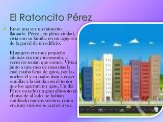 
 Erase una vez un ratoncito
llamado Pérez , en plena ciudad,
vivía con su familia en un agujerito
de la pared de un edificio.
El agujero era muy pequeño
además era muy incomodo, a
veces no tenían que comer, Vivían
junto a una casa de mascotas la
cual estaba llena de gatos, por las
noches él y su padre iban a coger
semillas a la tienda con el temor
que los agarrara un gato, Un día
Pérez escuchó un gran alboroto en
el piso de al lado se habían
cambiado nuevos vecinos, como
era muy curioso se acerco a ver.
 