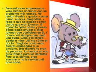  Pero entonces empezaron a
venir ratones ancianos con un
problema más grande. No
tenían dientes y querían comer
turrón, nueces, almendras, y
todo lo que no podían comer
desde que eran jóvenes. El
ratoncito Pérez pensó y pensó
cómo podía ayudar a estos
ratones que confiaban en él. Y,
como casi siempre que tenía
una duda, subió a la clínica
dental a mirar. Allí vio cómo el
doctor Sergio le ponía unos
dientes estupendos a un
anciano. Esos dientes no eran
de personas, los hacían en una
gran fábrica para los dentistas.
Pero esos dientes, eran
enormes y no le servían a él
para nada.
 