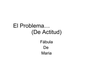 El Problema…  (De Actitud) Fábula De  Maria 