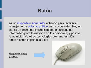 Ratón  es un  dispositivo apuntador  utilizado para facilitar el manejo de un  entorno gráfico  en un ordenador. Hoy en día es un elemento imprescindible en un equipo informático para la mayoría de las personas, y pese a la aparición de otras tecnologías con una función similar, como la pantalla táctil Ratón con cable y rueda. 