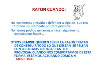 RATON CUANDO: No  nos hemos atrevido a defender a alguien  que era tratado injustamente por otra persona. No hemos podido negarnos a hacer algo que no deseabamos hacer …. OTROS SIEMPRE QUIEREN TENER LA RAZON TRATAN DE CONSEGUIR TODO LO QUE DESEAN  SE PELEAN CON LOS DEMAS LOS INSULTAN  LOS PROVOCAN,CUANDO NOS COMPORTAMOS DE ESTA FORMA  ESTAMOS ACTUANDO COMO UN  MONSTRUO 