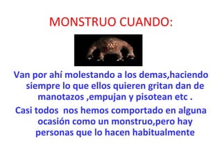 MONSTRUO CUANDO: Van por ahí molestando a los demas,haciendo siempre lo que ellos quieren gritan dan de manotazos ,empujan y pisotean etc . Casi todos  nos hemos comportado en alguna ocasión como un monstruo,pero hay personas que lo hacen habitualmente 