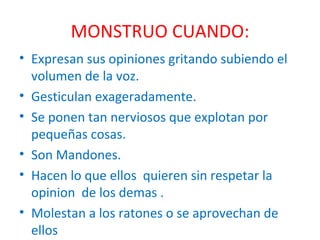 MONSTRUO CUANDO: Expresan sus opiniones gritando subiendo el volumen de la voz. Gesticulan exageradamente. Se ponen tan nerviosos que explotan por pequeñas cosas. Son Mandones. Hacen lo que ellos  quieren sin respetar la opinion  de los demas . Molestan a los ratones o se aprovechan de ellos 