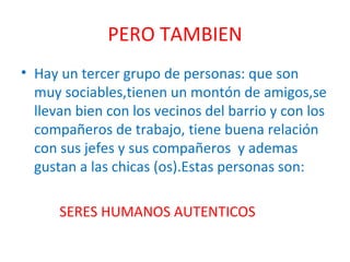 PERO TAMBIEN Hay un tercer grupo de personas: que son muy sociables,tienen un montón de amigos,se llevan bien con los vecinos del barrio y con los compañeros de trabajo, tiene buena relación con sus jefes y sus compañeros  y ademas gustan a las chicas (os).Estas personas son: SERES HUMANOS AUTENTICOS 