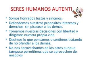 SERES HUMANOS AUTENTICOS Somos honrados Justos y sinceros. Defendemos nuestros propositos intereses y derechos  sin pisotear a los demás. Tomamos nuestras decisiones con libertad y dirigimos nuestra propia vida. Decimos lo que pensamos o sentimos tratando de no ofender a los demás. No nos aprovechamos de los otros aunque tampoco permitimos que se aprovechen de nosotros 