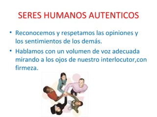 SERES HUMANOS AUTENTICOS Reconocemos y respetamos las opiniones y los sentimientos de los demás. Hablamos con un volumen de voz adecuada mirando a los ojos de nuestro interlocutor,con firmeza. 