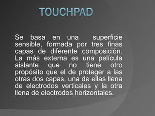 Se basa en una  superficie sensible, formada por tres finas capas de diferente composición. La más externa es una película aislante que no tiene otro propósito que el de proteger a las otras dos capas, una de ellas llena de electrodos verticales y la otra llena de electrodos horizontales. 