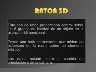 Este tipo de ratón proporciona control sobre los 6 grados de libertad de un objeto en el espacio tridimensional. Posee una bola de sensores que miden los esfuerzos de la mano sobre un elemento elástico. Los datos actúan sobre el cambio de orientación o de la cámara. 