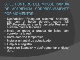 Deshabilitar “Restaurar sistema” haciendo clic con el botón derecho sobre “Mi PC”/Propiedades y en la pestaña Restaurar sistema marcar la casilla. Inicia en modo a prueba de fallos con conexión a la red. Borra archivos temporales. Instalar un antivirus actualizado. Limpiar el registro. Hacer un Scandisk y desfragmentar el disco duro. 
