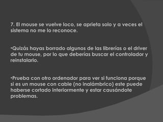 7. El mouse se vuelve loco, se aprieta solo y a veces el sistema no me lo reconoce. Quizás hayas borrado algunos de las librerías o el driver de tu mouse, por lo que deberías buscar el controlador y reinstalarlo. Prueba con otro ordenador para ver si funciona porque si es un mouse con cable (no inalámbrico) este puede haberse cortado interiormente y estar causándote   problemas. 
