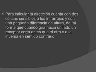 Para calcular la dirección cuenta con dos células sensibles a los infrarrojos y con una pequeña diferencia de altura, de tal forma que cuando gira hacia un lado un receptor corta antes que el otro y a la inversa en sentido contrario. 