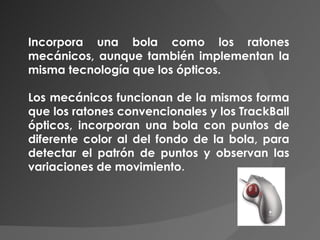 Incorpora una bola como los ratones mecánicos, aunque también implementan la misma tecnología que los ópticos. Los mecánicos funcionan de la mismos forma que los ratones convencionales y los TrackBall ópticos, incorporan una bola con puntos de diferente color al del fondo de la bola, para detectar el patrón de puntos y observan las variaciones de movimiento .  