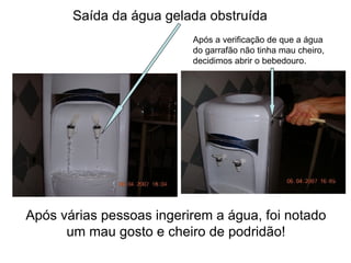 Saída da água gelada obstruída Após várias pessoas ingerirem a água, foi notado um mau gosto e cheiro de podridão! Após a verificação de que a água do garrafão não tinha mau cheiro,  decidimos abrir o bebedouro. 