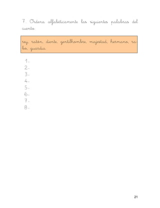 7. Ordena alfabéticamente las siguientes palabras del
cuento:

rey, ratón, diente, gentilhombre, majestad, hermano, ra-
bo, guardia.

 1-
 2-
 3-
 4-
 5-
 6-
 7-
 8-




                                                      21
 
