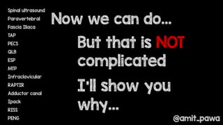 Spinal ultrasound
Paravertebral
Fascia Iliaca
TAP
PECS
QLB
ESP
MTP
Infraclavicular
RAPTIR
Adductor canal
Ipack
RISS
PENG
Now we can do…
But that is NOT
complicated
I’ll show you
why…
@amit_pawa
 