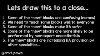 Lets draw this to a close…
@amit_pawa
1. Some of the “new” blocks are confusing (names)
2. We need to teach some blocks well to everyone
3. Some of the “new” blocks make RA safer
4. Some of the “new” blocks are more likely to be
performed by non-expert anaesthetists
5. The “new” blocks are increasing RA provision by
other specialties…
 