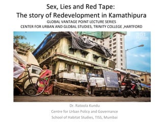 Sex, Lies and Red Tape:
The story of Redevelopment in Kamathipura
GLOBAL VANTAGE POINT LECTURE SERIES
CENTER FOR URBAN AND GLOBAL STUDIES, TRINITY COLLEGE ,HARTFORD
Dr. Ratoola Kundu
Centre for Urban Policy and Governance
School of Habitat Studies, TISS, Mumbai
 