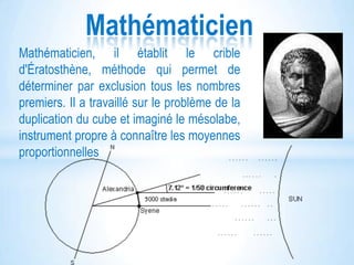 Mathématicien
Mathématicien, il établit le crible
d'Ératosthène, méthode qui permet de
déterminer par exclusion tous les nombres
premiers. Il a travaillé sur le problème de la
duplication du cube et imaginé le mésolabe,
instrument propre à connaître les moyennes
proportionnelles

 