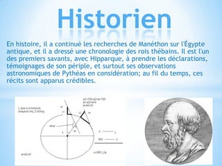 Historien
En histoire, il a continué les recherches de Manéthon sur l'Égypte
antique, et il a dressé une chronologie des rois thébains. Il est l'un
des premiers savants, avec Hipparque, à prendre les déclarations,
témoignages de son périple, et surtout ses observations
astronomiques de Pythéas en considération; au fil du temps, ces
récits sont apparus crédibles.

 