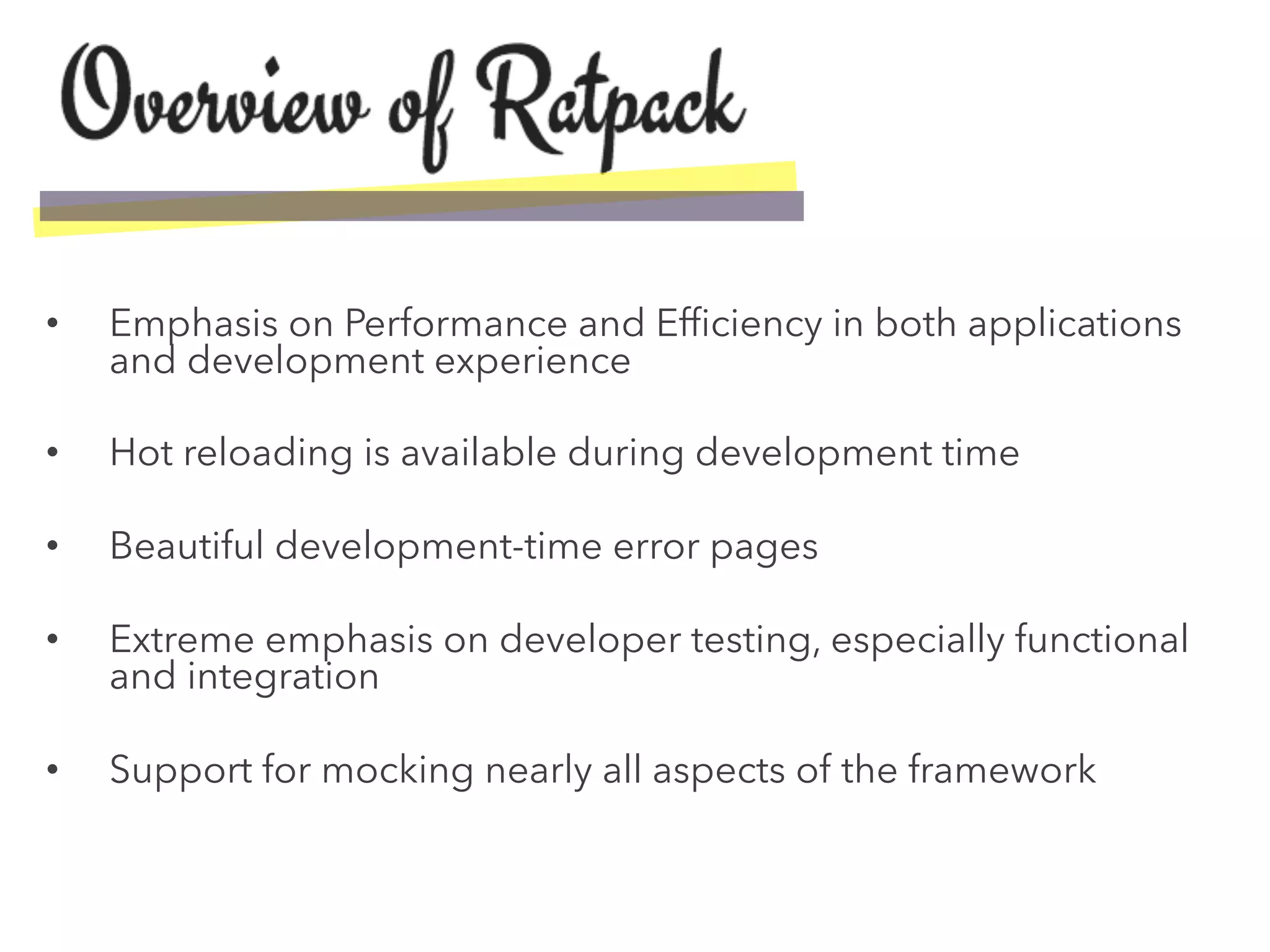 •  Emphasis on Performance and Efﬁciency in both applications
and development experience
•  Hot reloading is available during development time
•  Beautiful development-time error pages
•  Extreme emphasis on developer testing, especially functional
and integration
•  Support for mocking nearly all aspects of the framework
 