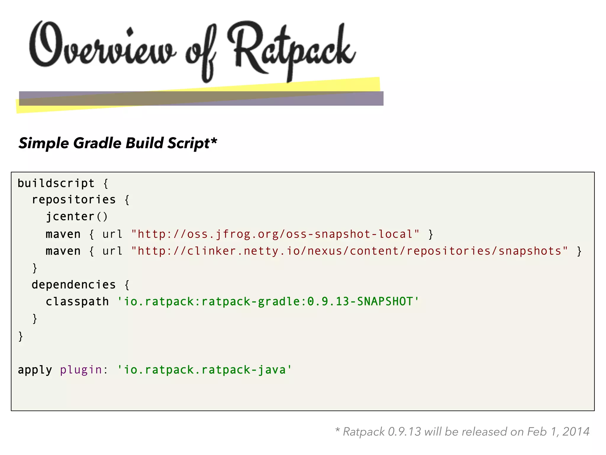 buildscript {
repositories {
jcenter()
maven { url "http://oss.jfrog.org/oss-snapshot-local" }
maven { url "http://clinker.netty.io/nexus/content/repositories/snapshots" }
}
dependencies {
classpath 'io.ratpack:ratpack-gradle:0.9.13-SNAPSHOT'
}
}
apply plugin: 'io.ratpack.ratpack-java'
Simple Gradle Build Script*
* Ratpack 0.9.13 will be released on Feb 1, 2014
 
