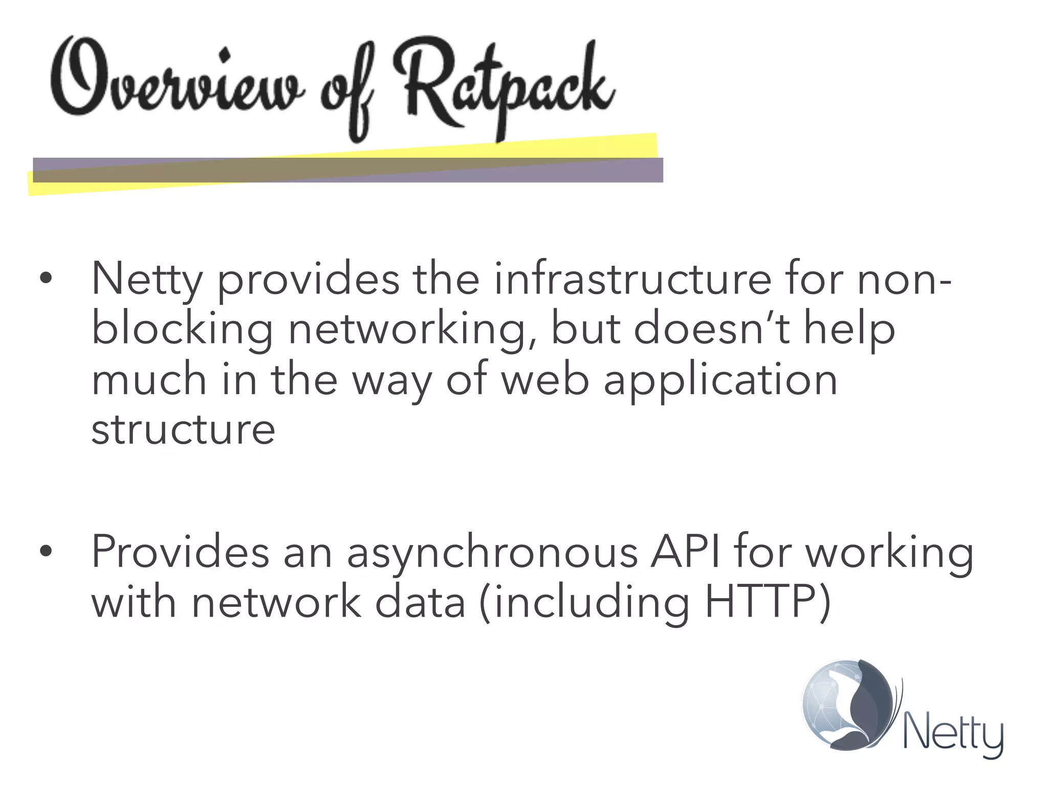 •  Netty provides the infrastructure for non-
blocking networking, but doesn’t help
much in the way of web application
structure
•  Provides an asynchronous API for working
with network data (including HTTP)
 