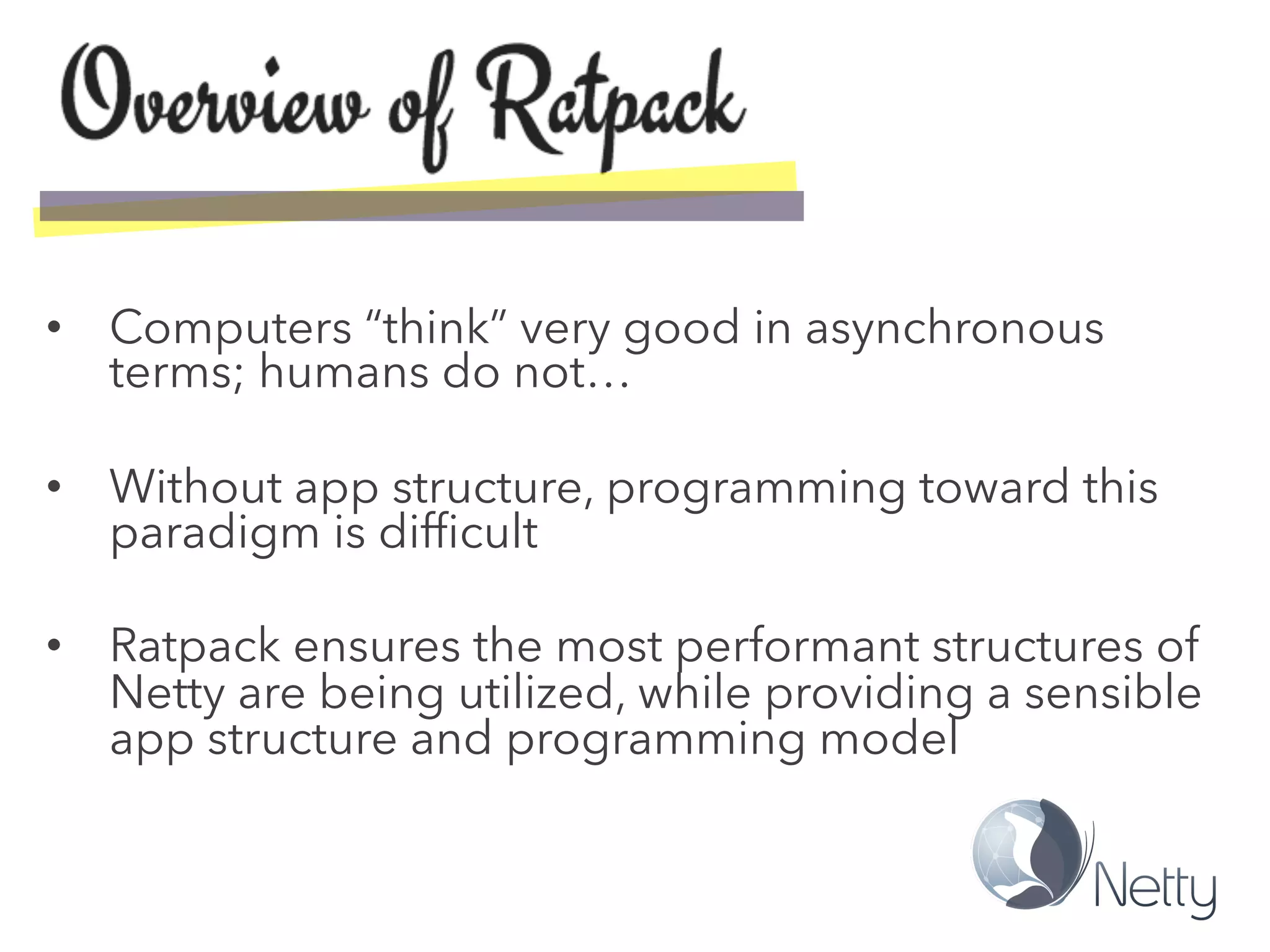 •  Computers “think” very good in asynchronous
terms; humans do not…
•  Without app structure, programming toward this
paradigm is difﬁcult
•  Ratpack ensures the most performant structures of
Netty are being utilized, while providing a sensible
app structure and programming model
 