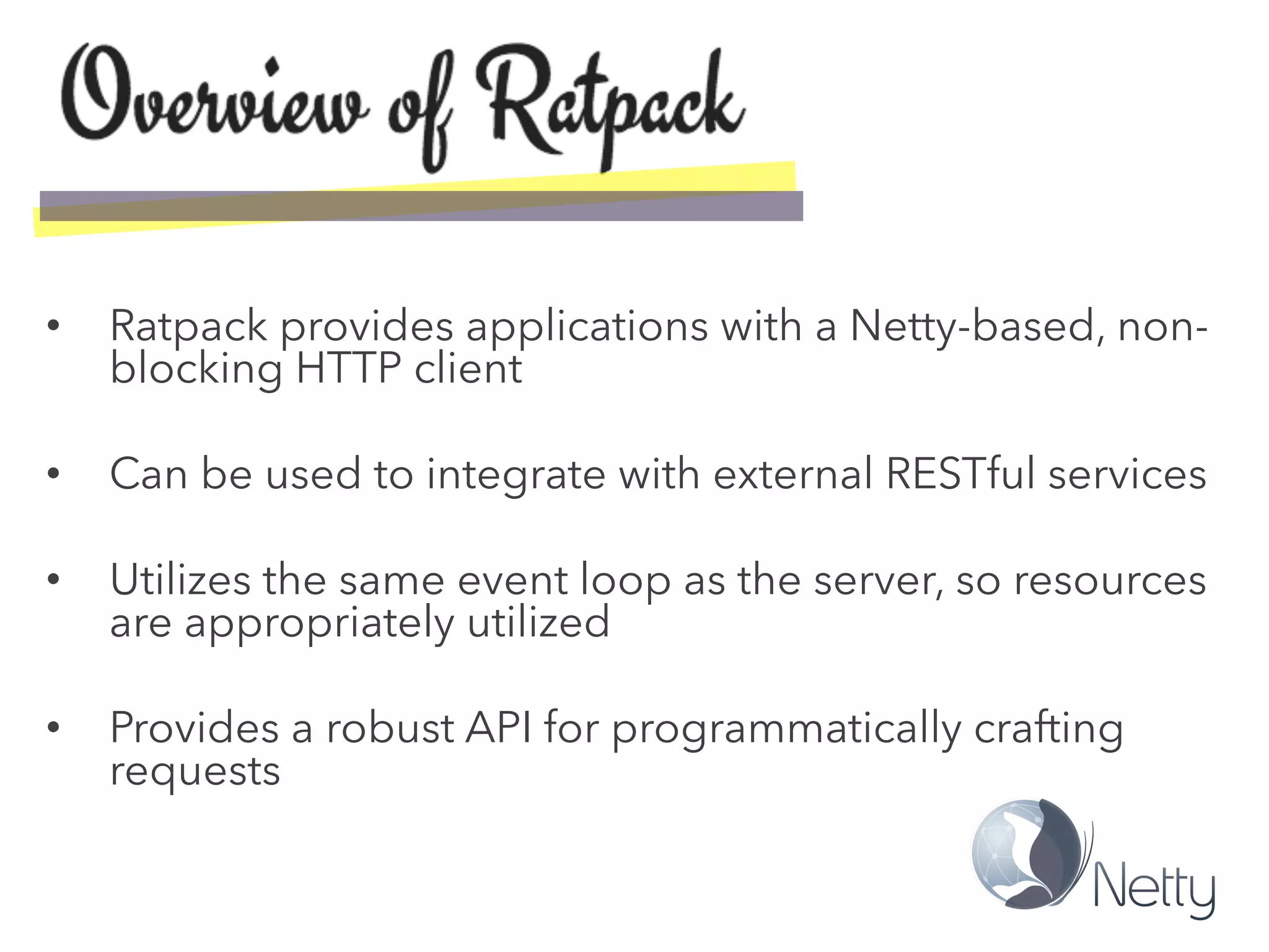 •  Ratpack provides applications with a Netty-based, non-
blocking HTTP client
•  Can be used to integrate with external RESTful services
•  Utilizes the same event loop as the server, so resources
are appropriately utilized
•  Provides a robust API for programmatically crafting
requests
 