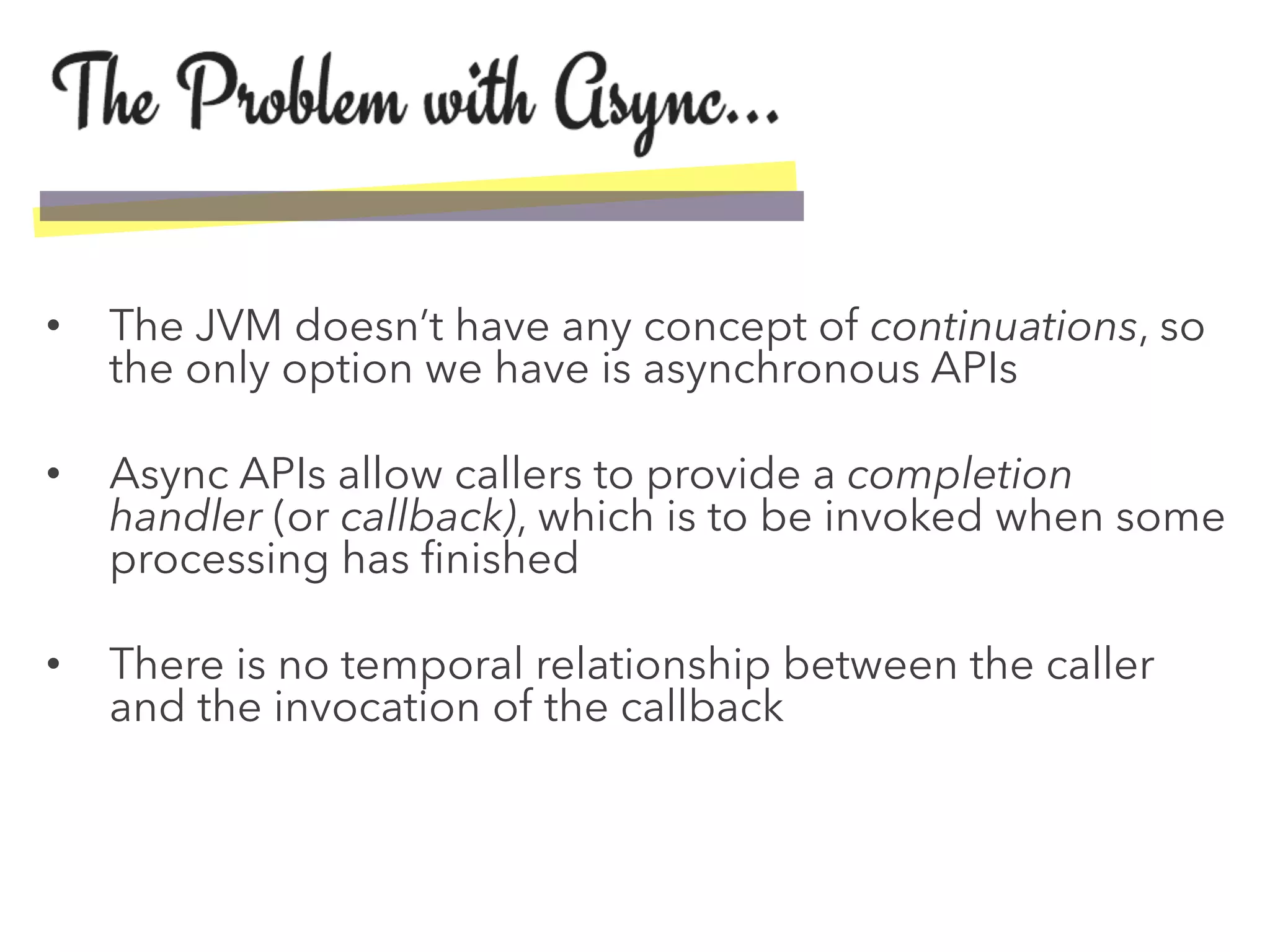 •  The JVM doesn’t have any concept of continuations, so
the only option we have is asynchronous APIs
•  Async APIs allow callers to provide a completion
handler (or callback), which is to be invoked when some
processing has ﬁnished
•  There is no temporal relationship between the caller
and the invocation of the callback
 