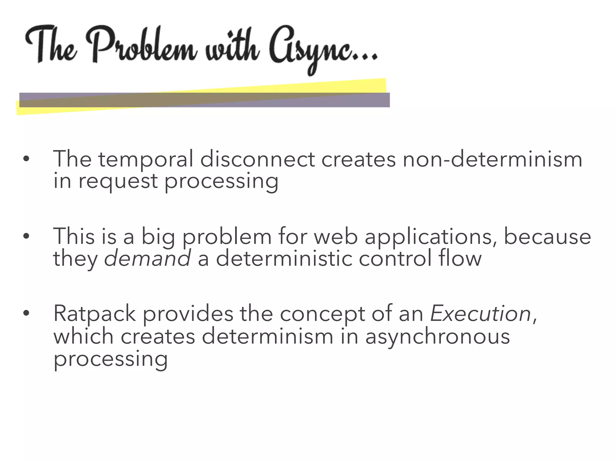 •  The temporal disconnect creates non-determinism
in request processing
•  This is a big problem for web applications, because
they demand a deterministic control ﬂow
•  Ratpack provides the concept of an Execution,
which creates determinism in asynchronous
processing
 