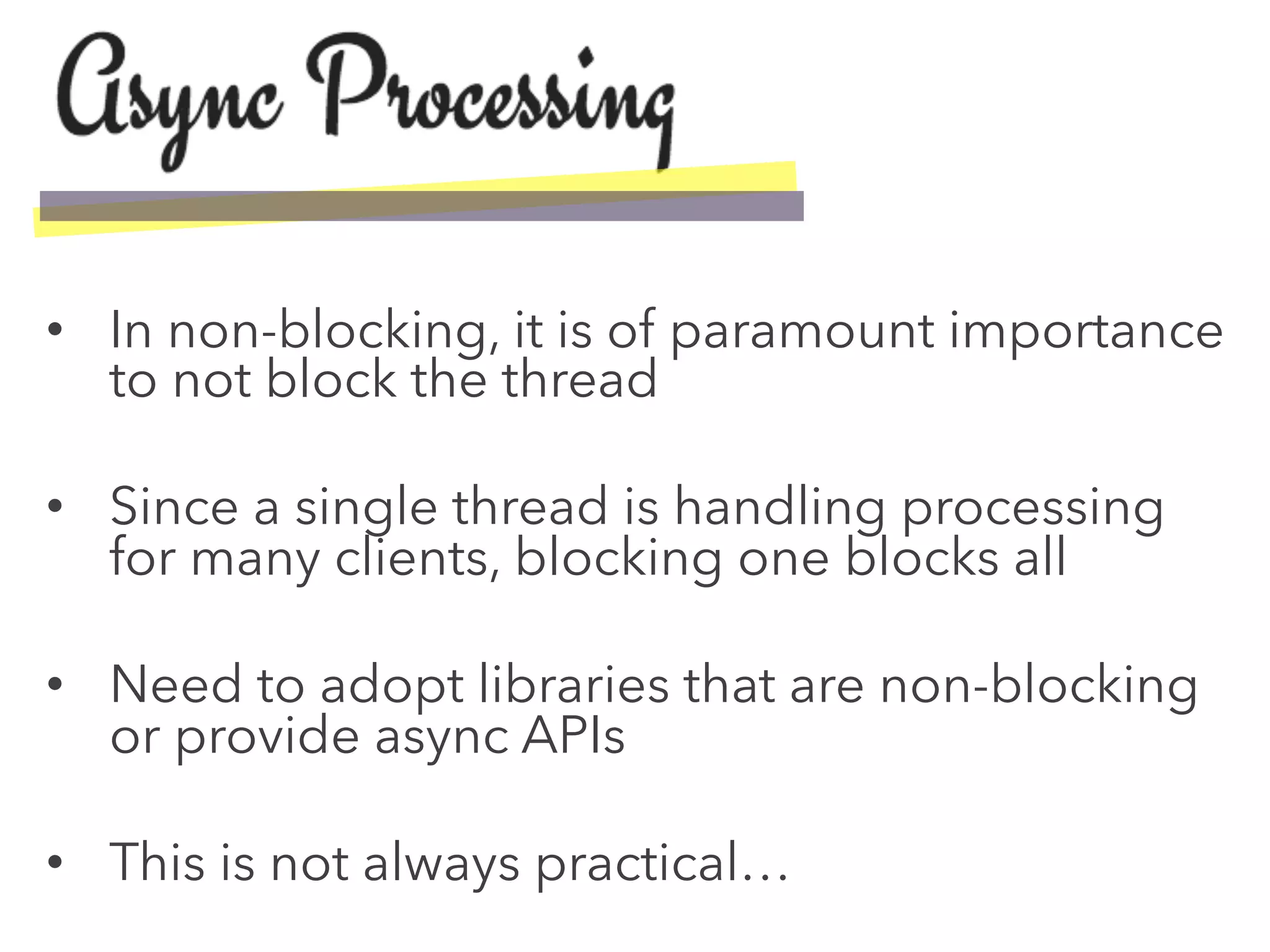 •  In non-blocking, it is of paramount importance
to not block the thread
•  Since a single thread is handling processing
for many clients, blocking one blocks all
•  Need to adopt libraries that are non-blocking
or provide async APIs
•  This is not always practical…
 