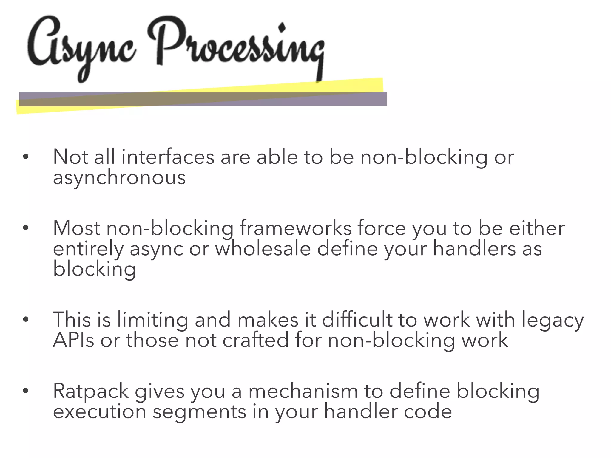 •  Not all interfaces are able to be non-blocking or
asynchronous
•  Most non-blocking frameworks force you to be either
entirely async or wholesale deﬁne your handlers as
blocking
•  This is limiting and makes it difﬁcult to work with legacy
APIs or those not crafted for non-blocking work
•  Ratpack gives you a mechanism to deﬁne blocking
execution segments in your handler code
 