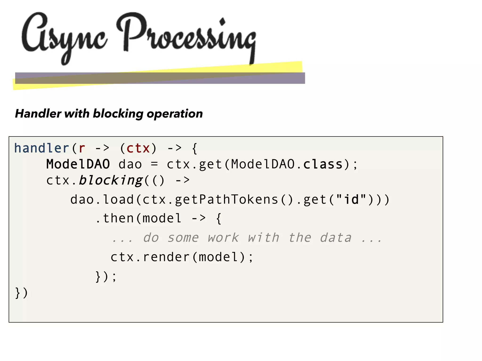 handler(r -> (ctx) -> {
ModelDAO dao = ctx.get(ModelDAO.class);
ctx.blocking(() ->
dao.load(ctx.getPathTokens().get("id")))
.then(model -> {
... do some work with the data ...
ctx.render(model);
});
})
Handler with blocking operation
 