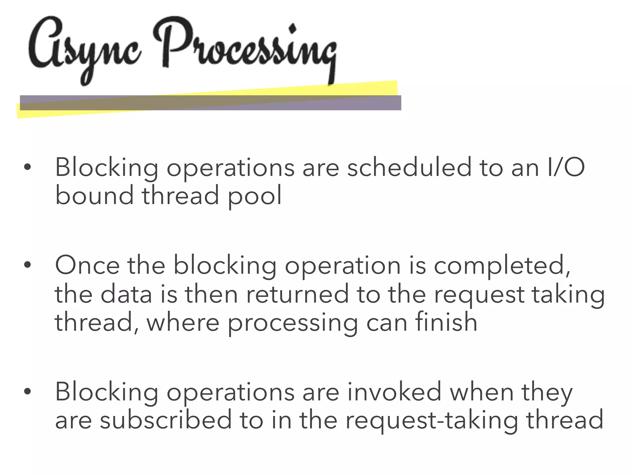 •  Blocking operations are scheduled to an I/O
bound thread pool
•  Once the blocking operation is completed,
the data is then returned to the request taking
thread, where processing can ﬁnish
•  Blocking operations are invoked when they
are subscribed to in the request-taking thread
 