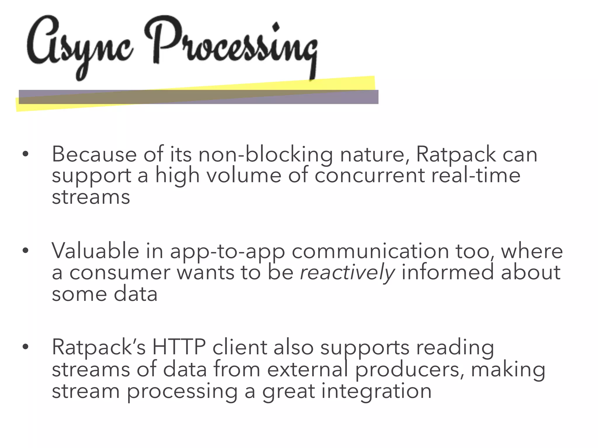 •  Because of its non-blocking nature, Ratpack can
support a high volume of concurrent real-time
streams
•  Valuable in app-to-app communication too, where
a consumer wants to be reactively informed about
some data
•  Ratpack’s HTTP client also supports reading
streams of data from external producers, making
stream processing a great integration
 