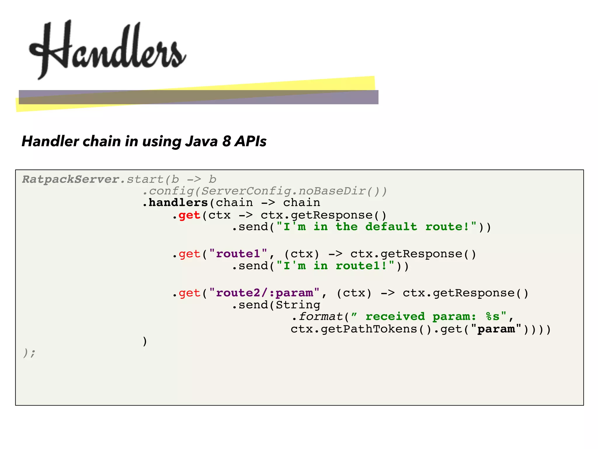 RatpackServer.start(b -> b 
.config(ServerConfig.noBaseDir()) 
.handlers(chain -> chain 
.get(ctx -> ctx.getResponse() 
.send("I'm in the default route!")) 
!
.get("route1", (ctx) -> ctx.getResponse() 
.send("I'm in route1!")) 
!
.get("route2/:param", (ctx) -> ctx.getResponse() 
.send(String 
.format(” received param: %s", 
ctx.getPathTokens().get("param")))) 
) 
);"
Handler chain in using Java 8 APIs
 