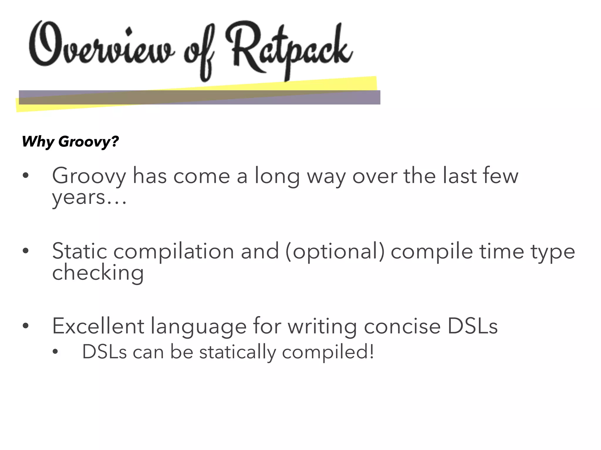 •  Groovy has come a long way over the last few
years…
•  Static compilation and (optional) compile time type
checking
•  Excellent language for writing concise DSLs
•  DSLs can be statically compiled!
Why Groovy?
 