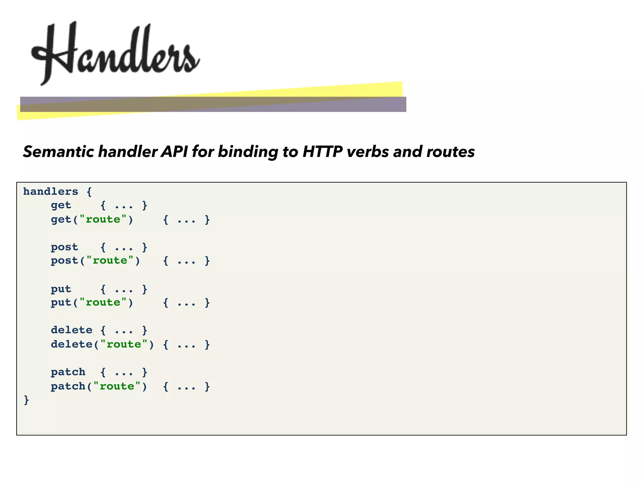 handlers {!
get { ... }!
get("route") { ... }!
!
post { ... }!
post("route") { ... }!
!
put { ... }!
put("route") { ... }!
!
delete { ... }!
delete("route") { ... }!
!
patch { ... }!
patch("route") { ... }!
}!
Semantic handler API for binding to HTTP verbs and routes
 