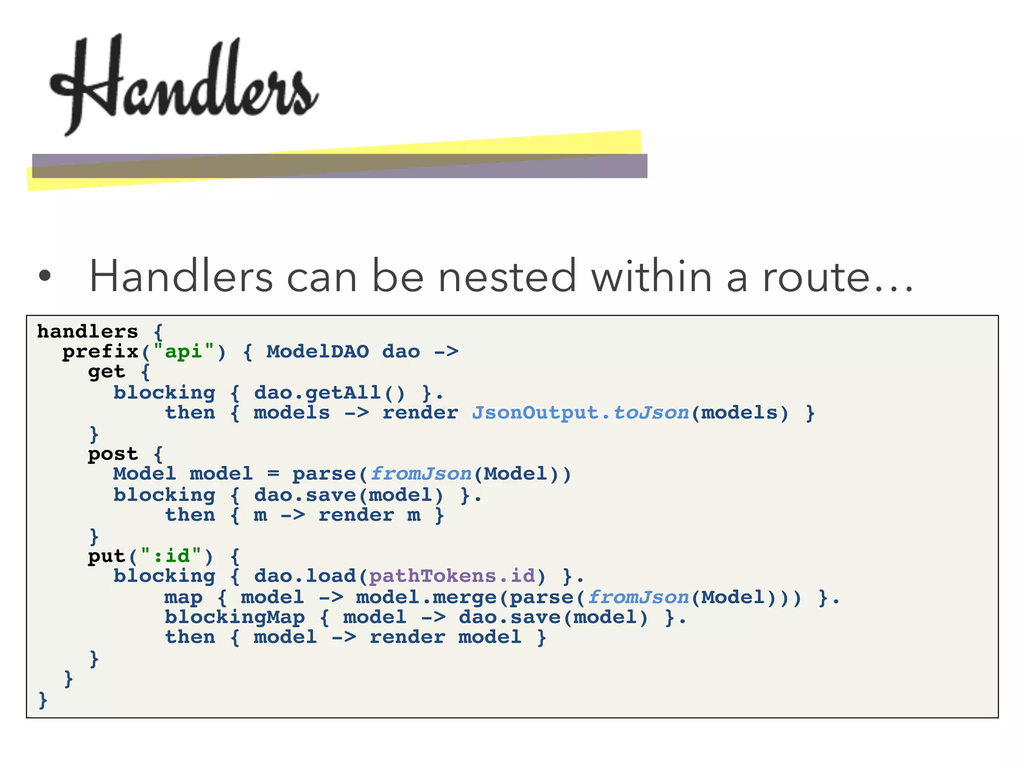 •  Handlers can be nested within a route…
handlers { 
prefix("api") { ModelDAO dao -> 
get { 
blocking { dao.getAll() }. 
then { models -> render JsonOutput.toJson(models) } 
} 
post { 
Model model = parse(fromJson(Model)) 
blocking { dao.save(model) }. 
then { m -> render m } 
} 
put(":id") { 
blocking { dao.load(pathTokens.id) }. 
map { model -> model.merge(parse(fromJson(Model))) }. 
blockingMap { model -> dao.save(model) }. 
then { model -> render model } 
} 
} 
}!
 