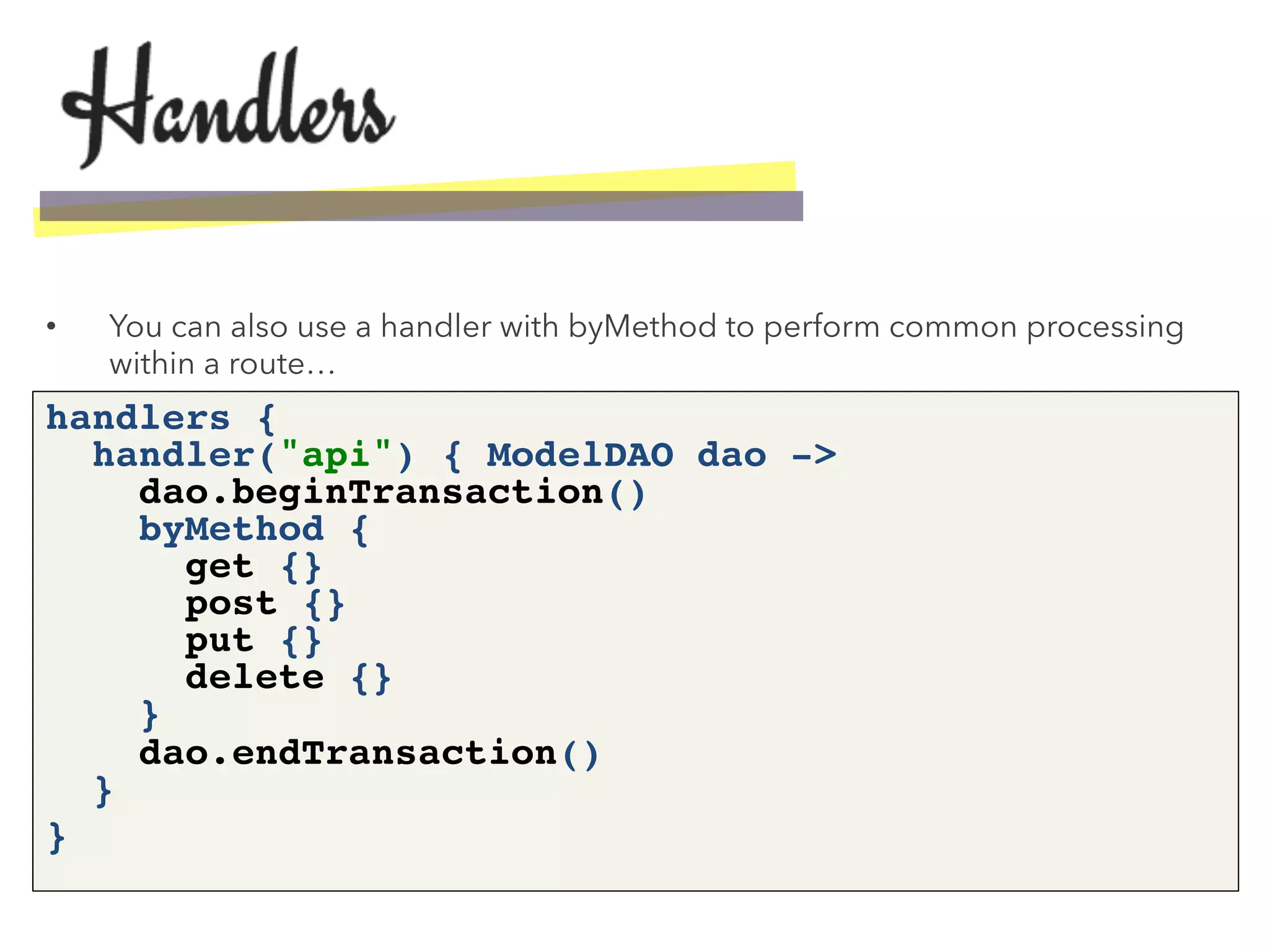 •  You can also use a handler with byMethod to perform common processing
within a route…
handlers { 
handler("api") { ModelDAO dao -> 
dao.beginTransaction() 
byMethod { 
get {} 
post {} 
put {} 
delete {} 
} 
dao.endTransaction() 
}!
}!
 