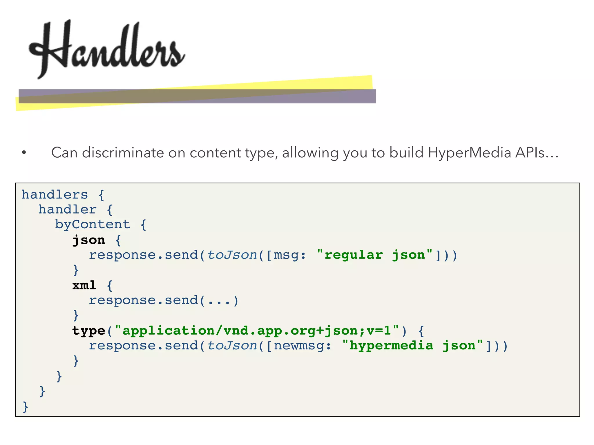 •  Can discriminate on content type, allowing you to build HyperMedia APIs…
handlers { 
handler { 
byContent { 
json { 
response.send(toJson([msg: "regular json"])) 
} 
xml { 
response.send(...) 
} 
type("application/vnd.app.org+json;v=1") { 
response.send(toJson([newmsg: "hypermedia json"])) 
} 
} 
} 
}!
 