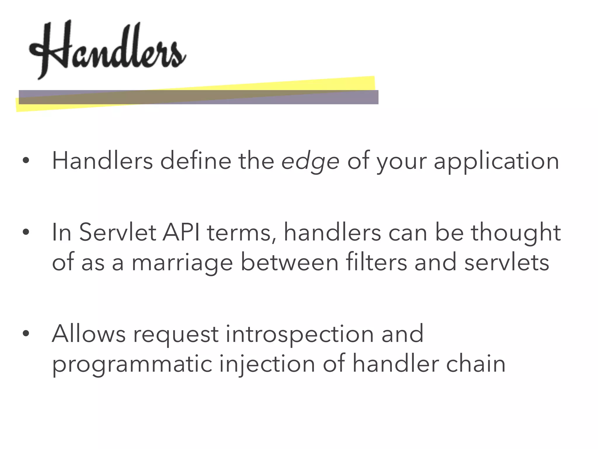 •  Handlers deﬁne the edge of your application
•  In Servlet API terms, handlers can be thought
of as a marriage between ﬁlters and servlets
•  Allows request introspection and
programmatic injection of handler chain
 