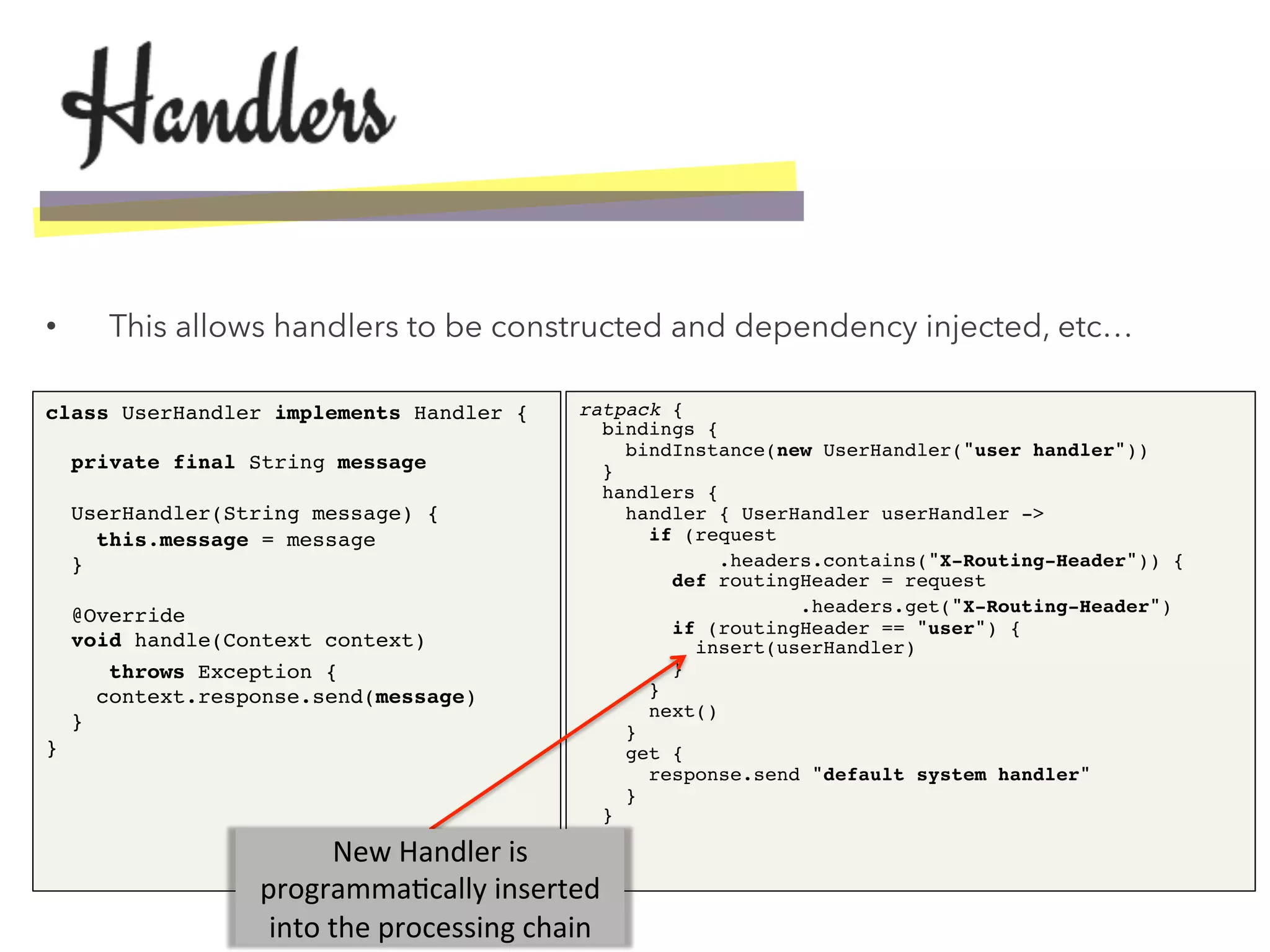 •  This allows handlers to be constructed and dependency injected, etc…
class UserHandler implements Handler { 
 
private final String message 
 
UserHandler(String message) { 
this.message = message 
} 
 
@Override 
void handle(Context context) !
!throws Exception { 
context.response.send(message) 
} 
}!
ratpack { 
bindings { 
bindInstance(new UserHandler("user handler")) 
} 
handlers { 
handler { UserHandler userHandler -> 
if (request!
.headers.contains("X-Routing-Header")) { 
def routingHeader = request!
.headers.get("X-Routing-Header") 
if (routingHeader == "user") { 
insert(userHandler) 
} 
} 
next() 
} 
get { 
response.send "default system handler" 
} 
} 
}!
New	
  Handler	
  is	
  
programma1cally	
  inserted	
  
into	
  the	
  processing	
  chain	
  
 