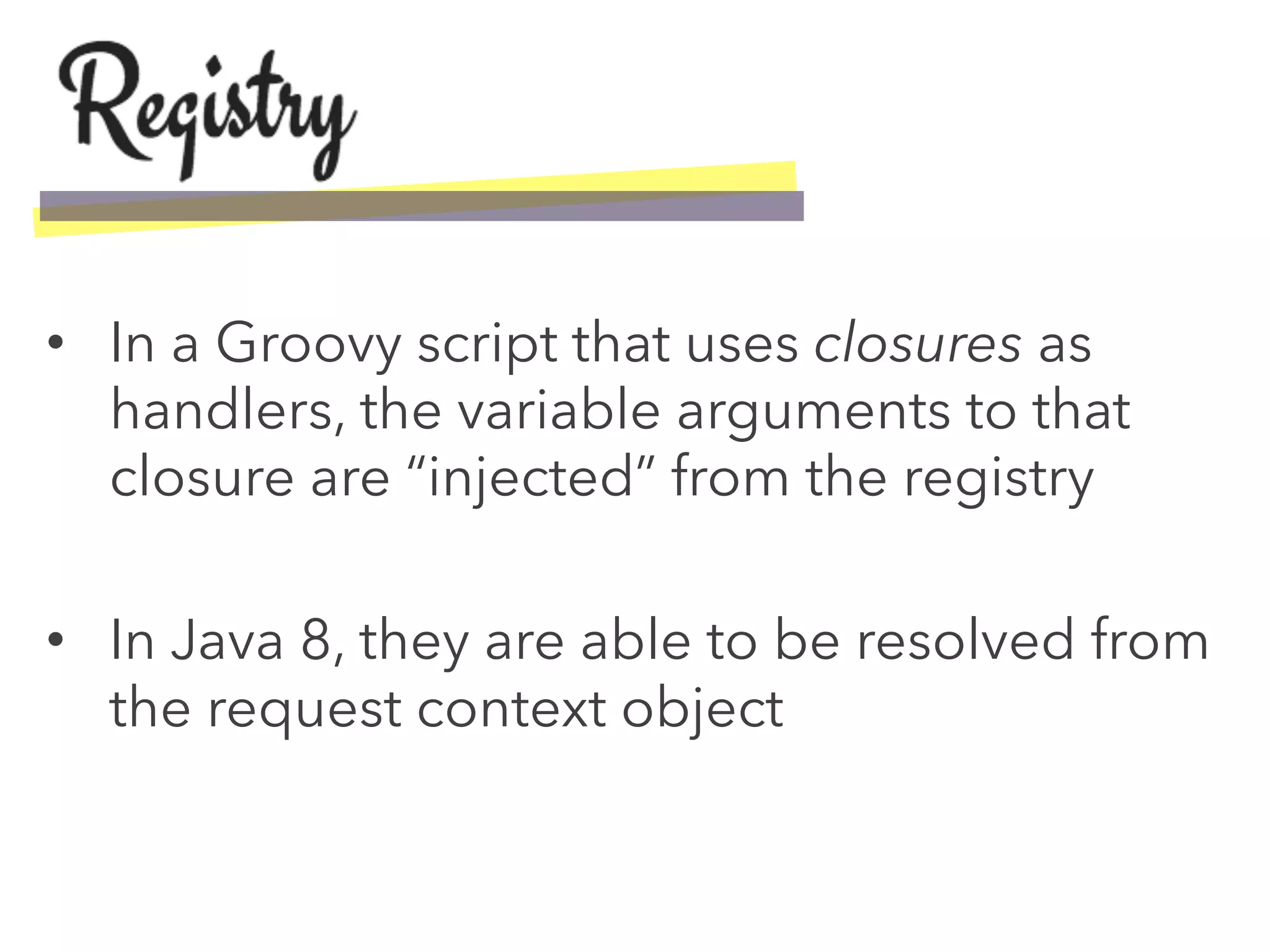 •  In a Groovy script that uses closures as
handlers, the variable arguments to that
closure are “injected” from the registry
•  In Java 8, they are able to be resolved from
the request context object
 