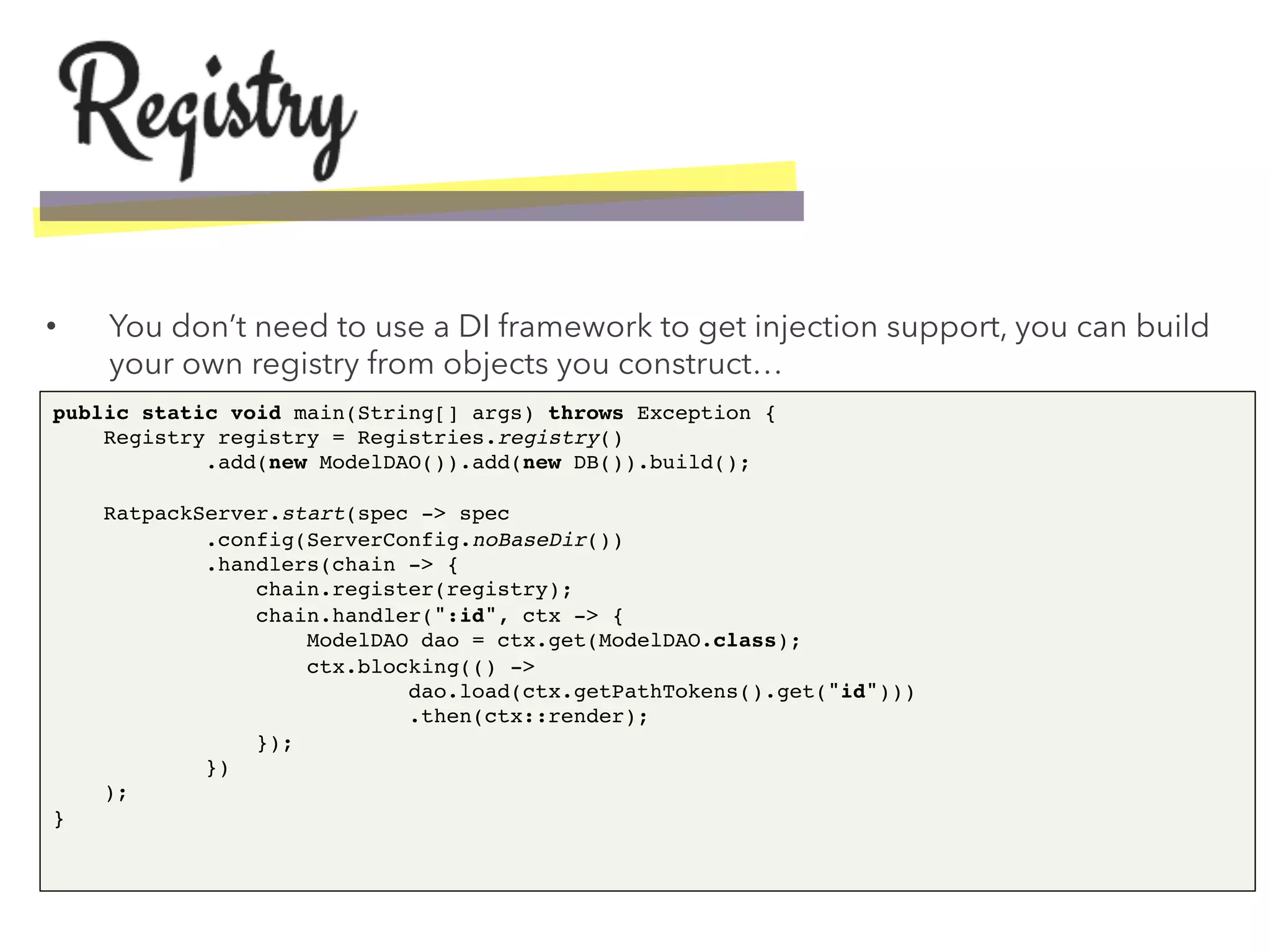 •  You don’t need to use a DI framework to get injection support, you can build
your own registry from objects you construct…
public static void main(String[] args) throws Exception { 
Registry registry = Registries.registry() 
.add(new ModelDAO()).add(new DB()).build(); 
 
RatpackServer.start(spec -> spec 
.config(ServerConfig.noBaseDir()) 
.handlers(chain -> { 
chain.register(registry); 
chain.handler(":id", ctx -> { 
ModelDAO dao = ctx.get(ModelDAO.class); 
ctx.blocking(() -> 
dao.load(ctx.getPathTokens().get("id"))) 
.then(ctx::render); 
}); 
}) 
); 
}!
 