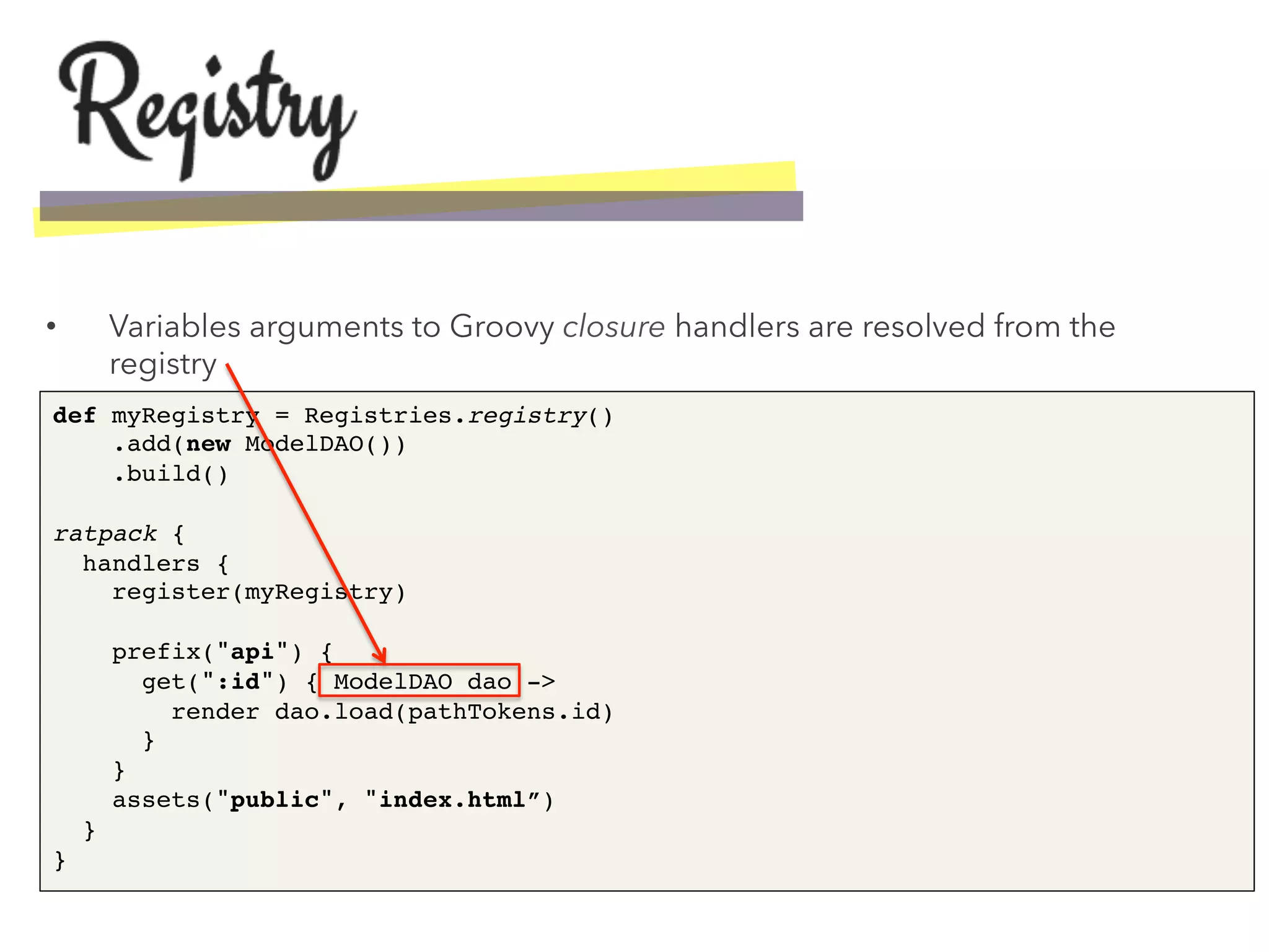 •  Variables arguments to Groovy closure handlers are resolved from the
registry
def myRegistry = Registries.registry() 
.add(new ModelDAO()) 
.build() 
 
ratpack { 
handlers { 
register(myRegistry) 
 
prefix("api") { 
get(":id") { ModelDAO dao -> 
render dao.load(pathTokens.id) 
} 
} 
assets("public", "index.html”) 
} 
}!
 