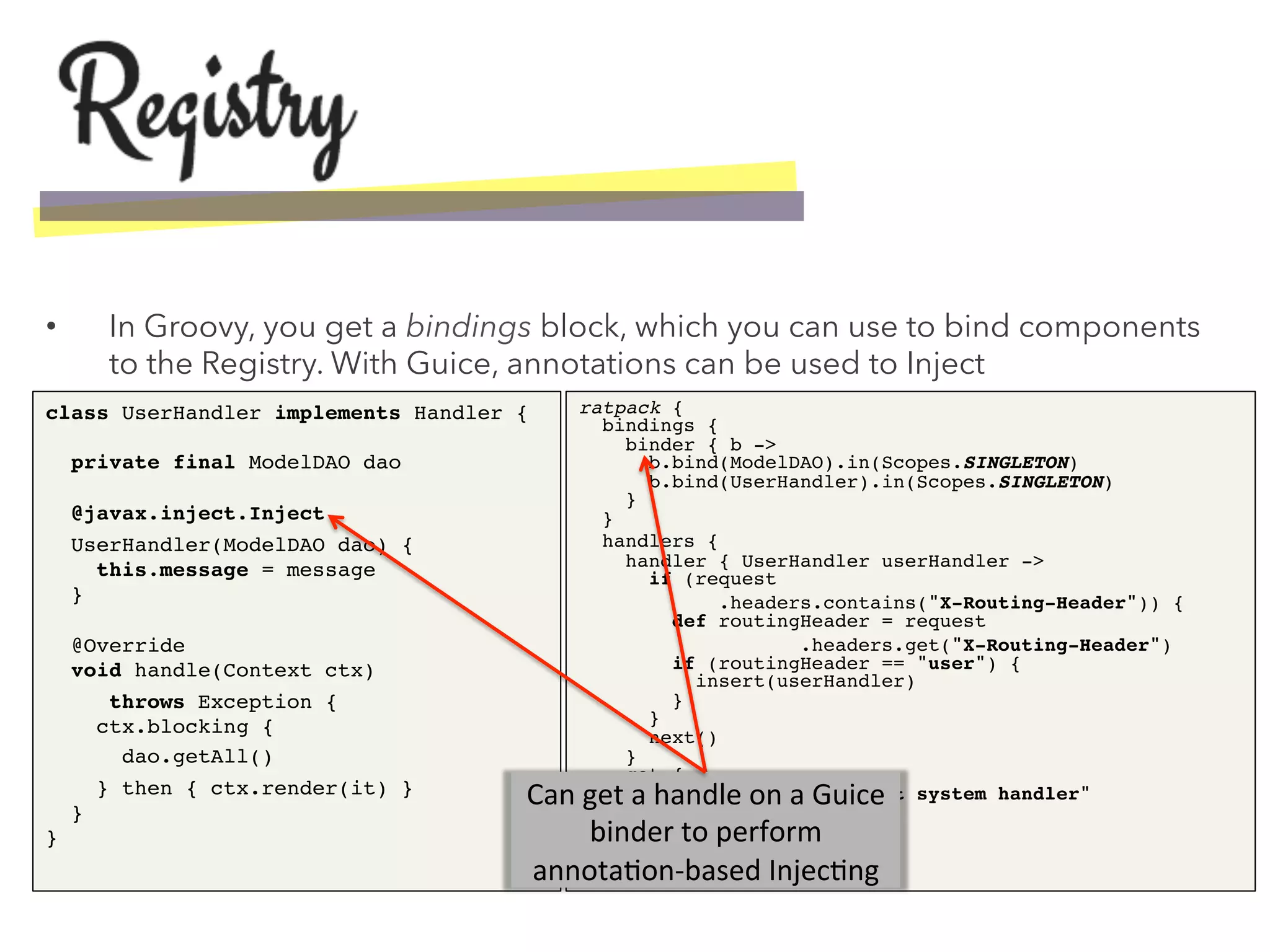 •  In Groovy, you get a bindings block, which you can use to bind components
to the Registry. With Guice, annotations can be used to Inject
class UserHandler implements Handler { 
 
private final ModelDAO dao 
 
@javax.inject.Inject!
UserHandler(ModelDAO dao) { 
this.message = message 
} 
 
@Override 
void handle(Context ctx) !
!throws Exception { 
ctx.blocking {!
dao.getAll()!
} then { ctx.render(it) } 
} 
}!
ratpack { 
bindings { 
binder { b -> 
b.bind(ModelDAO).in(Scopes.SINGLETON) 
b.bind(UserHandler).in(Scopes.SINGLETON) 
} 
}!
handlers { 
handler { UserHandler userHandler -> 
if (request!
.headers.contains("X-Routing-Header")) { 
def routingHeader = request!
.headers.get("X-Routing-Header") 
if (routingHeader == "user") { 
insert(userHandler) 
} 
} 
next() 
} 
get { 
response.send "default system handler" 
} 
} 
}!
Can	
  get	
  a	
  handle	
  on	
  a	
  Guice	
  
binder	
  to	
  perform	
  
annota1on-­‐based	
  Injec1ng	
  
 